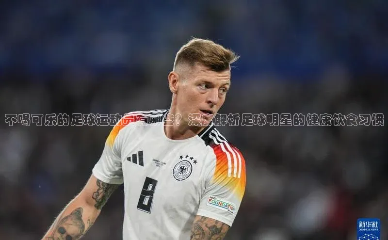 焦点娱乐平台注册账号彩讯股份不喝可乐的足球运动员有哪些？深度解析足球明星的健康饮食习惯