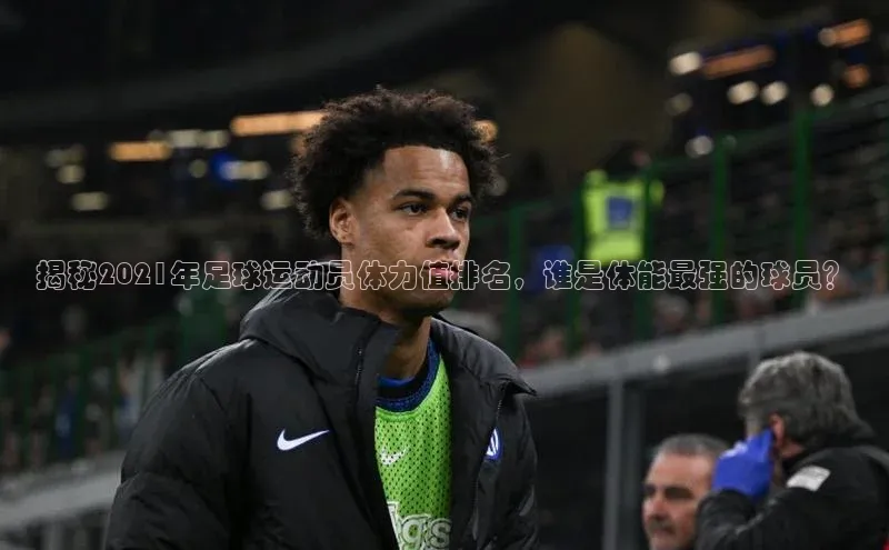 焦点登录平台登录入口顺丰揭秘2021年足球运动员体力值排名，谁是体能最强的球员？