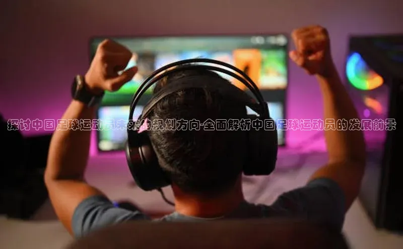 焦点娱乐app下载阿里尔公司探讨中国足球运动员未来的规划方向-全面解析中国足球运动员的发展前景