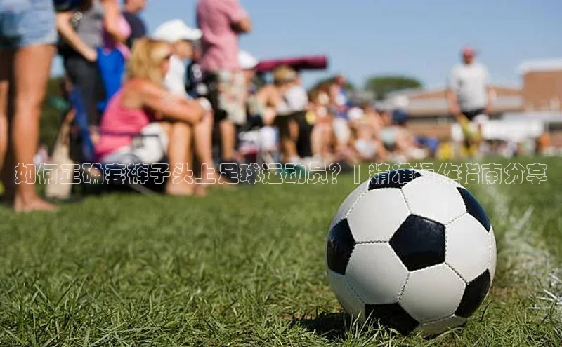 焦点登录平台登录入口百度人工翻译如何正确套裤子头上足球运动员？| 精准操作指南分享