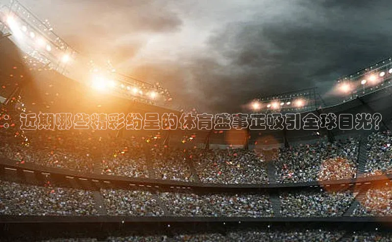 焦点娱乐百度翻译App：近期哪些精彩纷呈的体育盛事正吸引全球目光？