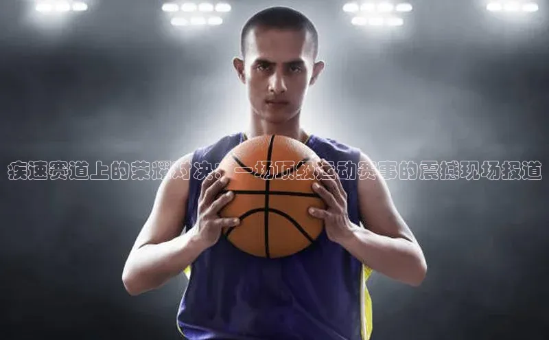 焦点平台注册账号百度 H5疾速赛道上的荣耀对决：一场顶级运动赛事的震撼现场报道